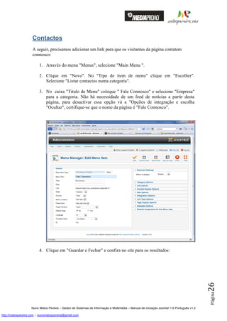 Contactos
                    A seguir, precisamos adicionar um link para que os visitantes da página contatem
                    connosco:

                         1. Através do menu "Menus", selecione "Main Menu ".

                         2. Clique em "Novo". No "Tipo de item de menu" clique em "Escolher".
                            Selecione "Listar contactos numa categoria".

                         3. No caixa "Titulo de Menu" coloque " Fale Connosco" e selecione "Empresa"
                            para a categoria. Não há necessidade de um feed de notícias a partir desta
                            página, para desactivar essa opção vá a "Opções de integração e escolha
                            "Ocultar", certifique-se que o nome da página é "Fale Connosco".




                         4. Clique em "Guardar e Fechar" e confira no site para os resultados:
                                                                                                                                          26
                                                                                                                                          Página




                    Nuno Matos Pereira – Gestor de Sistemas de Informação e Multimédia – Manual de iniciação Joomla! 1.6 Português v1.2

http://matospereira.com – nunomatospereira@gmail.com
 
