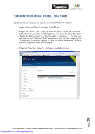 Agregadores de sinais - Fontes - RSS Feeds

                    O próximo item de menu que que iremos adicionar são "Fontes de Notícias"

                         1. Através do menu "Menus", selecione "Main Menu".

                         2. Clique em "Novo". No "Tipo de item de menu" clique em "Escolher".
                            Selecione "List All News Feed Categories", e ao titulo do menu dê o nome
                            “Feeds de Tecnologias”, no "Configurações obrigatórias > Escolha uma
                            categoria de topo" selecione “Raíz” para mostrar uma lista das categorias. No
                            "Visualização de páginas: Opções > Titulo da página do Browser" dê-lhe o
                            nome de “Página de fontes de tecnologias” .

                         3. Clique em "Guardar e Fechar" e verifique os resultados no site.




                                                                                                                                          28
                                                                                                                                          Página




                    Nuno Matos Pereira – Gestor de Sistemas de Informação e Multimédia – Manual de iniciação Joomla! 1.6 Português v1.2

http://matospereira.com – nunomatospereira@gmail.com
 
