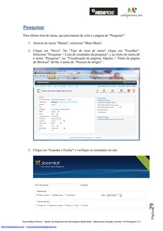 Pesquisar
                    Para último item de menu, que precisamos de criar é a página de "Pesquisar":

                         1. Através do menu "Menus", selecione "Main Menu".

                         2. Clique em "Novo". No "Tipo de item de menu" clique em "Escolher".
                            Selecione "Pesquisar > Lista de resultados da pesquisa", e ao titulo do menu dê
                            o nome “Pesquisar”, no "Visualização de páginas: Opções > Titulo da página
                            do Browser" dê-lhe o nome de “Procura de artigos” .




                         3. Clique em "Guardar e Fechar" e verifique os resultados no site.
                                                                                                                                          29
                                                                                                                                          Página




                    Nuno Matos Pereira – Gestor de Sistemas de Informação e Multimédia – Manual de iniciação Joomla! 1.6 Português v1.2

http://matospereira.com – nunomatospereira@gmail.com
 