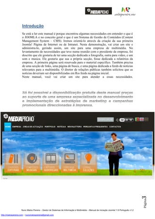 Introdução
                    Se está a ler este manual é porque encontrou algumas necessidades em entender o que é
                    o JOOMLA e no conceito geral o que é um Sistema de Gestão de Conteúdos (Content
                    Management System – CMS). Iremos orientá-lo através da criação da sua primeira
                    Joomla! Página de Internet ou de Intranet. Nesta demonstração, vai criar um site e
                    administra-lo, gerindo assim, um site para uma empresa de multimédia. No
                    levantamento de necessidades que teve numa reunião com o presidente da empresa, foi
                    descrito que ele gostaria de ter uma secção dedicada a fotografia, outra para video, e um
                    som e musica. Ele gostaria que sua a própria secção, fosse dedicada a relatórios da
                    empresa. A primeira página será reservada para o material específico. Também precisa
                    de uma secção de links, uma página de busca, e uma página dedicada a feeds de notícias
                    relevantes para a multimédia. O diretor de relações públicas também solicitou que as
                    notícias deveriam ser disponibilizadas em Rss feeds na página inicial.
                    Neste manual, você vai criar um site para atender a essas necessidades.




                                                                                                                                          3
                                                                                                                                          Página




                    Nuno Matos Pereira – Gestor de Sistemas de Informação e Multimédia – Manual de iniciação Joomla! 1.6 Português v1.2

http://matospereira.com – nunomatospereira@gmail.com
 