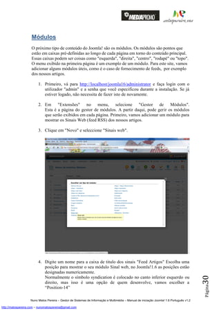 Módulos
                    O próximo tipo de conteúdo do Joomla! são os módulos. Os módulos são pontos que
                    estão em caixas pré-definidas ao longo de cada página em torno do conteúdo principal.
                    Essas caixas podem ser coisas como "esquerda", "direita", "centro", "rodapé" ou "topo".
                    O menu exibido na primeira página é um exemplo de um módulo. Para este site, vamos
                    adicionar alguns módulos úteis, como é o caso de fornecimento de feeds, por exemplo
                    dos nossos artigos.

                         1. Primeiro, vá para http://localhost/joomla16/administrator e faça login com o
                            utilizador "admin" e a senha que você especificou durante a instalação. Se já
                            estiver logado, não necessita de fazer isto de novamente.

                         2. Em "Extensões" no menu, selecione "Gestor de Módulos".
                            Esta é a página do gestor de módulos. A partir daqui, pode gerir os módulos
                            que serão exibidos em cada página. Primeiro, vamos adicionar um módulo para
                            mostrar os Sinais Web (feed RSS) dos nossos artigos.

                         3. Clique em "Novo" e seleccione "Sinais web".




                         4. Digite um nome para a caixa de titulo dos sinais "Feed Artigos" Escolha uma
                            posição para mostrar o seu módulo Sinal web, no Joomla!1.6 as posições estão
                            designadas numericamente.
                                                                                                                                          30




                            Normalmente o símbolo syndication é colocado no canto inferior esquerdo ou
                            direito, mas isso é uma opção de quem desenvolve, vamos escolher a
                                                                                                                                          Página




                            “Position-14”

                    Nuno Matos Pereira – Gestor de Sistemas de Informação e Multimédia – Manual de iniciação Joomla! 1.6 Português v1.2

http://matospereira.com – nunomatospereira@gmail.com
 