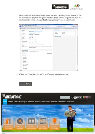 De acordo com as atribuições do menu, escolha "Atribuições de Menus" a fim
                              de escolher as páginas em que o módulo Feed estarão disponíveis, não faz
                              muito sentido voltar a colocar Feeds na página de Feeds de tecnologias.




                         5. Clique em "Guardar e Fechar" e verifique os resultados no site.




                                                                                                                                          31
                                                                                                                                          Página




                    Nuno Matos Pereira – Gestor de Sistemas de Informação e Multimédia – Manual de iniciação Joomla! 1.6 Português v1.2

http://matospereira.com – nunomatospereira@gmail.com
 