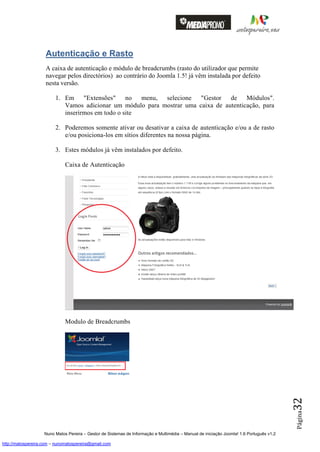 Autenticação e Rasto
                    A caixa de autenticação e módulo de breadcrumbs (rasto do utilizador que permite
                    navegar pelos directórios) ao contrário do Joomla 1.5! já vêm instalada por defeito
                    nesta versão.

                         1. Em "Extensões" no menu, selecione "Gestor de Módulos".
                            Vamos adicionar um módulo para mostrar uma caixa de autenticação, para
                            inserirmos em todo o site

                         2. Poderemos somente ativar ou desativar a caixa de autenticação e/ou a de rasto
                            e/ou posiciona-los em sítios diferentes na nossa página.

                         3. Estes módulos já vêm instalados por defeito.

                              Caixa de Autenticação




                              Modulo de Breadcrumbs
                                                                                                                                          32
                                                                                                                                          Página




                    Nuno Matos Pereira – Gestor de Sistemas de Informação e Multimédia – Manual de iniciação Joomla! 1.6 Português v1.2

http://matospereira.com – nunomatospereira@gmail.com
 