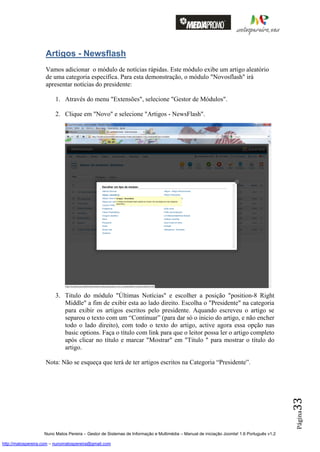Artigos - Newsflash
                    Vamos adicionar o módulo de notícias rápidas. Este módulo exibe um artigo aleatório
                    de uma categoria específica. Para esta demonstração, o módulo "Novosflash" irá
                    apresentar notícias do presidente:

                         1. Através do menu "Extensões", selecione "Gestor de Módulos".

                         2. Clique em "Novo" e selecione "Artigos - NewsFlash".




                         3. Titulo do módulo "Últimas Notícias" e escolher a posição "position-8 Right
                            Middle" a fim de exibir esta ao lado direito. Escolha o "Presidente" na categoria
                            para exibir os artigos escritos pelo presidente. Aquando escreveu o artigo se
                            separou o texto com um “Continuar” (para dar só o inicio do artigo, e não encher
                            todo o lado direito), com todo o texto do artigo, active agora essa opção nas
                            basic options. Faça o título com link para que o leitor possa ler o artigo completo
                            após clicar no título e marcar "Mostrar" em "Titulo " para mostrar o título do
                            artigo.

                    Nota: Não se esqueça que terá de ter artigos escritos na Categoria “Presidente”.
                                                                                                                                          33
                                                                                                                                          Página




                    Nuno Matos Pereira – Gestor de Sistemas de Informação e Multimédia – Manual de iniciação Joomla! 1.6 Português v1.2

http://matospereira.com – nunomatospereira@gmail.com
 