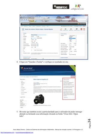 4. Clique em "Guardar e Fechar" e verifique os resultados no site.




                         5. De notar que também existe a particularidade para o utilizador de poder interagir
                            abrindo ou fechando essa informação clicando no botão “Close Info / Open
                            Info”.
                                                                                                                                          34
                                                                                                                                          Página




                    Nuno Matos Pereira – Gestor de Sistemas de Informação e Multimédia – Manual de iniciação Joomla! 1.6 Português v1.2

http://matospereira.com – nunomatospereira@gmail.com
 