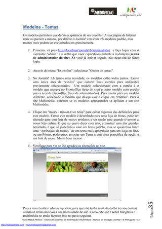 Modelos - Temas
                    Os modelos permitem que defina a aparência do seu Joomla! A sua página de Internet
                    nem vai parecer a mesma, por defeito o Joomla! vem com três modelos padrão, mas
                    muitos mais podem ser encontradas em gratuitamente.

                         1. Primeiro, vá para http://localhost/joomla16/administrator e faça login com o
                            username "admin" e a senha que você especificou durante a instalação (senha
                            de administrador do site). Se você já estiver logado, não necessita de fazer
                            login.

                         2. Através do menu "Extensões", selecionar "Gestor de temas".

                         3. No Joomla! 1.6 temos uma novidade, os modelos estão todos juntos. Existe
                            uma única área de “estilos” que contém duas estrelas para ambientes
                            previamente seleccionados. Um modelo seleccionado com a estrela é o
                            modelo que aparece no Frontoffice (área do site) e outro modelo com estrela
                            para a área de Backoffice (área de administrador). Para mudar para um modelo
                            diferente, seleccione o modelo que deseja usar e clique em "Padrão". Para o
                            site Multimédia, veremos se os modelos apresentados se aplicam a um site
                            Multimédia.

                         4. Clique em "Beez5 - Default-Fruit Shop" para editar algumas das definições para
                            este modelo. Como este modelo é desenhado para uma loja de frutas, pode ser
                            alterado para uma loja de outros produtos e ser usado para quando tivermos a
                            nossa loja online. O que eu quero dizer com isto, e mostrar uma das grandes
                            novidades é que só poderemos usar um tema padrão, mas se quisermos fazer
                            uma “Atribuição de menus” de um tema mais apropriado para um Loja on-line,
                            ou um Fórum, poderemos associar um Tema a uma área especifica de opção a
                            um link de menu. Muito bom mesmo.

                         5. Verifique para ver se lhe agradou as alterações no site.
                                                                                                                                          35




                    Pois a mim também não me agradou, para que não tenha muito trabalho iremos ensinar
                                                                                                                                          Página




                    a instalar temas alusivos à sua necessidade de site. Como este site é sobre fotografia e
                    multimédia no então faremos isso no passo seguinte.
                    Nuno Matos Pereira – Gestor de Sistemas de Informação e Multimédia – Manual de iniciação Joomla! 1.6 Português v1.2

http://matospereira.com – nunomatospereira@gmail.com
 