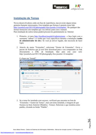 Instalação de Temas
                    Novos desenvolvedores estão em fase de experiência, mas já existe alguns temas
                    gratuitos bastante interessantes. Este template que forneço é gratuito neste link:
                    http://joomla2u.net/2011/02/photography-free-joomla-1-6-template/ De qualquer das
                    formas fornecerei este template que vou utilizar junto com o manual.
                    Para instalação de outros temas poderá procura-los gratuitamente na Internet.

                         1. Primeiro, vá para http://localhost/joomla16/administrator e faça login com o
                            username "admin" e a senha que você especificou durante a instalação (senha
                            de administrador do site). Se você já estiver logado, não necessita de fazer
                            login.

                         2. Através do menu "Extensões", selecionar "Gestor de Extensões". Envie o
                            pacote de ficheiros que já terá feito download para o seu computador ou link
                            directamente o URL de Instalação. Que para este caso será:
                            http://joomla2u.net/2011/02/photography-free-joomla-1-6-template/

                              E clique em “Install”.




                         3. Se o tema for instalado com sucesso, verificará que encontra na lista de
                            “Extensões > Gestor de Temas”, mais um tema instalado, à imagem do que
                            fizemos no Item Anterior (Modelos –Temas). Selecione o que instalou como
                            padrão, clicando no botão “Padrão”.
                                                                                                                                          36
                                                                                                                                          Página




                    Nuno Matos Pereira – Gestor de Sistemas de Informação e Multimédia – Manual de iniciação Joomla! 1.6 Português v1.2

http://matospereira.com – nunomatospereira@gmail.com
 