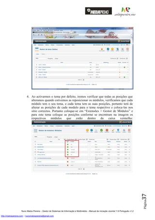 4. Ao activarmos o tema por defeito, iremos verificar que todas as posições que
                            alteramos quando estivemos as reposicionar os módulos, verificamos que cada
                            módulo tem o seu tema, e cada tema tem as suas posições, portanto terá de
                            alterar as posições de cada modulo para o tema respectivo e coloca-las nos
                            sítio correctos. Portanto coloque-se em “Extensões > Gestor de Módulos” e
                            para este tema coloque as posições conforme se encontram na imagem os
                            respectivos     módulos     que   estão   dentro    da    caixa    vermelha:




                                                                                                                                          37
                                                                                                                                          Página




                    Nuno Matos Pereira – Gestor de Sistemas de Informação e Multimédia – Manual de iniciação Joomla! 1.6 Português v1.2

http://matospereira.com – nunomatospereira@gmail.com
 