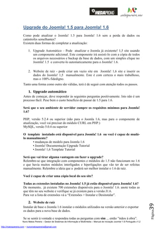 Upgrade do Joomla! 1.5 para Joomla! 1.6
                    Como pode atualizar o Joomla! 1.5 para Joomla! 1.6 sem a perda de dados ou
                    catástrofes semelhantes?
                    Existem duas formas de completar a atualização:

                         1. Upgrade Automático – Pode atualizar o Joomla já existente! 1,5 site usando
                            um componente adicional. Este componente irá assisti-lo com a cópia de todos
                            os arquivos necessários e backup da base de dados, com um simples clique no
                            Joomla! 1.5 e converte-lo automaticamente para o Joomla! 1.6.

                         2. Website de raíz - pode criar um vazio site em Joomla! 1,6 site e inserir os
                            dados do Joomla! 1,5 manualmente. Este é com certeza o mais trabalhoso,
                            mas o 100% fidedigno.
                    Tanto uma forma como outra são válidas, terá é de seguir com atenção todos os passos.

                         1. Upgrade automático
                    Antes de começar, deve responder às seguintes perguntas positivamente. Isto não é um
                    processo fácil. Pese bem o custo benefício de passar de 1.5 para 1.6.

                    Será que o seu ambiente de servidor cumpre os requisitos mínimos para Joomla!
                    1.6?

                    PHP, versão 5.2.4 ou superior (não para o Joomla 1.6, mas para o componente de
                    atualização, você vai precisar do módulo CURL em PHP.)
                    MySQL, versão 5.0.4 ou superior

                    O template instalado está disponível para Joomla! 1.6 ou você é capaz de mudá-
                    lo manualmente?
                          • mudanças de modelo para Joomla 1.6
                          • Joomla! Documentação Upgrade Tutorial
                          • Joomla! 1,6 Template Tutorial

                    Será que vai tirar alguma vantagem em fazer o upgrade?
                    Relembre-se que integração com componentes e módulos do 1.5 não funcionam no 1.6
                    e que havia muitos módulos interligados e hiperligações que vão ter de ser refeitas
                    manualmente. Relembre a ideia que a poderá ser melhor instalar o 1.6 de raíz.

                    Você é capaz de criar uma cópia local do seu site?

                    Todas as extensões instaladas no Joomla! 1.5 já estão disponível para Joomla! 1.6?
                    De momento, já existem 700 extensões disponíveis para o Joomla! 1.6. anote todas as
                    que têm no seu website e verifique se já existem para a versão J1.6.
                    Para ver a lista de extensões vá a “Extensões > Instalar e Desinstalar”.

                         2. Website de raíz
                                                                                                                                          39




                    Instalar de base o Joomla 1.6 instalar o módulos utilizados na versão anterior e exportar
                    os dados para a nova base de dados.
                                                                                                                                          Página




                    Se se sentir à vontade e respondeu todas as perguntas com sim ... então ”mãos à obra”.
                    Nuno Matos Pereira – Gestor de Sistemas de Informação e Multimédia – Manual de iniciação Joomla! 1.6 Português v1.2

http://matospereira.com – nunomatospereira@gmail.com
 