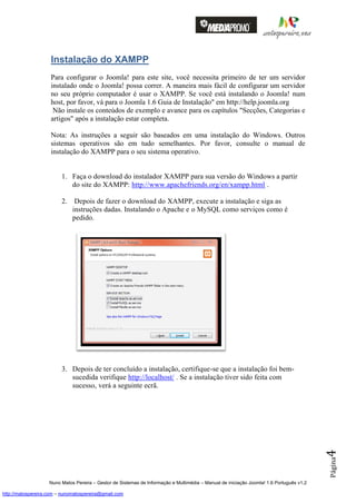 Instalação do XAMPP
                    Para configurar o Joomla! para este site, você necessita primeiro de ter um servidor
                    instalado onde o Joomla! possa correr. A maneira mais fácil de configurar um servidor
                    no seu próprio computador é usar o XAMPP. Se você está instalando o Joomla! num
                    host, por favor, vá para o Joomla 1.6 Guia de Instalação" em http://help.joomla.org
                     Não instale os conteúdos de exemplo e avance para os capítulos "Secções, Categorias e
                    artigos" após a instalação estar completa.

                    Nota: As instruções a seguir são baseados em uma instalação do Windows. Outros
                    sistemas operativos são em tudo semelhantes. Por favor, consulte o manual de
                    instalação do XAMPP para o seu sistema operativo.


                         1. Faça o download do instalador XAMPP para sua versão do Windows a partir
                            do site do XAMPP: http://www.apachefriends.org/en/xampp.html .

                         2.    Depois de fazer o download do XAMPP, execute a instalação e siga as
                              instruções dadas. Instalando o Apache e o MySQL como serviços como é
                              pedido.




                         3. Depois de ter concluído a instalação, certifique-se que a instalação foi bem-
                            sucedida verifique http://localhost/ . Se a instalação tiver sido feita com
                            sucesso, verá a seguinte ecrã.
                                                                                                                                          4
                                                                                                                                          Página




                    Nuno Matos Pereira – Gestor de Sistemas de Informação e Multimédia – Manual de iniciação Joomla! 1.6 Português v1.2

http://matospereira.com – nunomatospereira@gmail.com
 