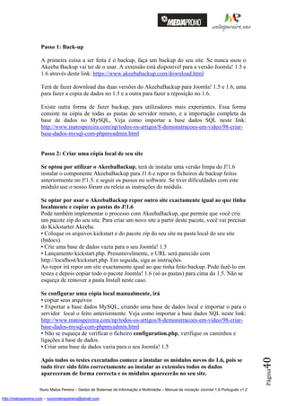 Passo 1: Back-up

                    A primeira coisa a ser feita é o backup, faça um backup do seu site. Se nunca usou o
                    Akeeba Backup vai ter de o usar. A extensão está disponível para a versão Joomla! 1.5 e
                    1.6 através deste link: https://www.akeebabackup.com/download.html

                    Terá de fazer download das duas versões do AkeebaBackup para Joomla! 1.5 e 1.6, uma
                    para fazer a copia de dados no 1.5 e a outra para fazer a reposição no 1.6.

                    Existe outra forma de fazer backup, para utilizadores mais experientes. Essa forma
                    consiste na cópia de todas as pastas do servidor remoto, e a importação completa da
                    base de dados no MySQL, Veja como importar a base dados SQL neste link:
                    http://www.matospereira.com/np/todos-os-artigos/8-demonstracoes-em-video/98-criar-
                    base-dados-mysql-com-phpmyadmin.html


                    Passo 2: Criar uma cópia local de seu site

                    Se optou por utilizar o AkeebaBackup, terá de instalar uma versão limpa do J!1.6
                    instalar o componente AkeebaBackup para J1.6 e repor os ficheiros de backup feitos
                    anteriormente no J!1.5. e seguir os passos no software. Se tiver dificuldades com este
                    módulo use o nosso fórum ou releia as instruções do módulo.

                    Se optar por usar o AkeebaBackup repor outro site exactamente igual ao que tinha
                    localmente e copiar as pastas do J!1.6
                    Pode também implementar o processo com AkeebaBackup, que permite que você crie
                    um pacote zip do seu site. Para criar um novo site a partir deste pacote, você vai precisar
                    do Kickstarter Akeeba.
                    • Coloque os arquivos kickstart e do pacote zip do seu site na pasta local do seu site
                    (htdocs).
                    • Crie uma base de dados vazia para o seu Joomla! 1.5
                    • Lançamento kickstart.php. Presumivelmente, o URL será parecido com
                    http://localhost/kickstart.php. Em seguida, siga as instruções.
                    Ao repor irá repor um site exactamente igual ao que tinha feito backup. Pode fazê-lo em
                    testes e depois copiar todo o pacote Joomla! 1.6 (só as pastas) para cima do 1.5. Não se
                    esqueça de remover a pasta Install neste caso.

                    Se configurar uma cópia local manualmente, irá
                    • copiar seus arquivos
                    • Exportar a base dados MySQL, criando uma base de dados local e importar o para o
                    servidor local o feito anteriormente. Veja como importar a base dados SQL neste link:
                    http://www.matospereira.com/np/todos-os-artigos/8-demonstracoes-em-video/98-criar-
                    base-dados-mysql-com-phpmyadmin.html
                    • Não se esqueça de verificar o ficheiro configuration.php, verifique os caminhos e
                    ligações à base de dados.
                    • Criar uma base de dados vazia para o seu Joomla! 1.5
                                                                                                                                          40




                    Após todos os testes executados comece a instalar os módulos novos do 1.6, pois se
                    tudo tiver sido feito correctamente ao instalar as extensões todos os dados
                                                                                                                                          Página




                    apareceram de forma correcta e os módulos aparecerão no seu site.

                    Nuno Matos Pereira – Gestor de Sistemas de Informação e Multimédia – Manual de iniciação Joomla! 1.6 Português v1.2

http://matospereira.com – nunomatospereira@gmail.com
 