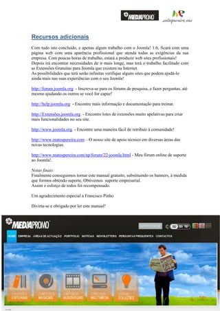 Recursos adicionais
                    Com tudo isto concluído, e apenas algum trabalho com o Joomla! 1.6, ficará com uma
                    página web com uma aparência profissional que atenda todas as exigências da sua
                    empresa. Com poucas horas de trabalho, estará a produzir web sites profissionais!
                    Depois irá encontrar necessidades de ir mais longe, mas terá o trabalho facilitado com
                    as Extensões Gratuitas para Joomla que existem na Internet.
                    As possibilidades que terá serão infinitas verifique alguns sites que podem ajudá-lo
                    ainda mais nas suas experiências com o seu Joomla!

                    http://forum.joomla.org - Inscreva-se para os fórums de pesquisa, e fazer perguntas, até
                    mesmo ajudando os outros se você for capaz!

                    http://help.joomla.org - Encontre mais informação e documentação para treinar.

                    http://Extensões.joomla.org - Encontre lotes de extensões muito apelativas para criar
                    mais funcionalidades no seu site.

                    http://www.joomla.org - Encontre uma maneira fácil de retribuir à comunidade!

                    http://www.matospereira.com – O nosso site de apoio técnico em diversas áreas das
                    novas tecnologias.

                    http://www.matospereira.com/np/forum/22-joomla.html - Meu fórum online de suporte
                    ao Joomla!.

                    Notas finais:
                    Finalmente conseguimos tornar este manual gratuito, substituindo os banners, à medida
                    que formos obtendo suporte, Obtivemos suporte empresarial.
                    Assim o esforço de todos foi recompensado.

                    Um agradecimento especial a Francisco Pinho

                    Divirta-se e obrigado por ler este manual!                                                                            41
                                                                                                                                          Página




                    Nuno Matos Pereira – Gestor de Sistemas de Informação e Multimédia – Manual de iniciação Joomla! 1.6 Português v1.2

http://matospereira.com – nunomatospereira@gmail.com
 