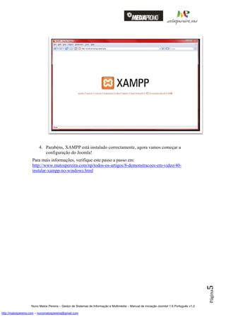 4. Parabéns, XAMPP está instalado correctamente, agora vamos começar a
                            configuração do Joomla!
                    Para mais informações, verifique este passo a passo em:
                    http://www.matospereira.com/np/todos-os-artigos/8-demonstracoes-em-video/40-
                    instalar-xampp-no-windows.html




                                                                                                                                          5
                                                                                                                                          Página




                    Nuno Matos Pereira – Gestor de Sistemas de Informação e Multimédia – Manual de iniciação Joomla! 1.6 Português v1.2

http://matospereira.com – nunomatospereira@gmail.com
 