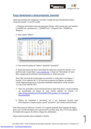 Faça download e descompacte Joomla!
                    Agora que terminou de configurar o servidor, é tempo de fazer download da última
                    versão do Joomla! 1.6 em PT ou BR.

                         1. Primeiro, precisamos criar uma pasta para Joomla. Abra a pasta que você instalou
                         o XAMPP em - geralmente C:  XAMPP ou C:  Program Files  XAMPP no
                         Windows.

                         2. Abra a pasta "htdocs"




                         3. Criar uma nova pasta no "htdocs" intitulado "joomla16".

                         4. Agora precisamos de fazer o download da cópia mais recente do Joomla! 1.6 a
                         partir da rede. Ir para http:// www.joomla.org e clique em "Download 1.6" para
                         abrir a página de download no caso de procurar a versão universal.

                         Nota: Não necessita de se preocupar em encontrar a versão para a sua língua, o
                         Joomla 1.6 ao contrário do 1.5, já vem com os pacotes de línguas, no entanto a
                         versão língua portuguesa já se encontra totalmente traduzida na versão Joomla!
                         1.6.3 de 22 de Abril de 2011.

                         5. Para isso aconselho a fazer download através deste link para a versão completa
                            ou actualização da língua de uma versão anterior de Joomla 1.6:
                            http://forum.joomlapt.com/downloads/9254-joomla-1-6-3-em-pt-pt-
                            download.html

                         6. Depois de completar o download, use o seu programa favorito para
                            descompactar os arquivos para a pasta "joomla16" que criamos anteriormente.

                    Nota: Para quem já utilizava o Joomla 1.6 e somente pretende fazer upgrade da língua
                    para a nova versão da língua com o pacote pt-PT_joomla_lang_full_1.6.3v2.zip, depois
                    de instalar não esquecer de alterar a língua nos utilizadores.
                                                                                                                                          6




                    Agora estamos prontos para configurar o Joomla.
                                                                                                                                          Página




                    Nuno Matos Pereira – Gestor de Sistemas de Informação e Multimédia – Manual de iniciação Joomla! 1.6 Português v1.2

http://matospereira.com – nunomatospereira@gmail.com
 