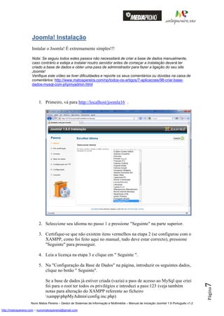 Joomla! Instalação
                    Instalar o Joomla! É extremamente simples!!!

                    Nota: Se seguiu todos estes passos não necessitará de criar a base de dados manualmente,
                    caso contrário e esteja a instalar noutro servidor antes de começar a instalação deverá ter
                    criado a base de dados e obter uma pass de administrador para fazer a ligação do seu site
                    Joomla!
                    Verifique este vídeo se tiver dificuldades e reporte os seus comentários ou dúvidas na caixa de
                    comentários: http://www.matospereira.com/np/todos-os-artigos/7-aplicacoes/98-criar-base-
                    dados-mysql-com-phpmyadmin.html



                         1. Primeiro, vá para http://localhost/joomla16 .




                         2. Seleccione seu idioma no passo 1 e pressione "Seguinte" na parte superior.

                         3. Certifique-se que não existem itens vermelhos na etapa 2 (se configurou com o
                            XAMPP, como foi feito aqui no manual, tudo deve estar correcto), pressione
                            "Seguinte" para prosseguir.

                         4. Leia a licença na etapa 3 e clique em " Seguinte ".

                         5. Na "Configuração da Base de Dados" na página, introduzir os seguintes dados,
                            clique no botão " Seguinte".

                              Se a base de dados já estiver criada (vazia) a pass de acesso ao MySql que criei
                                                                                                                                          7




                              foi para o root ter todos os privilégios e introduzi a pass:123 (veja também
                                                                                                                                          Página




                              notas para alteração do XAMPP referente ao ficheiro
                              xamppphpMyAdminconfig.inc.php)
                    Nuno Matos Pereira – Gestor de Sistemas de Informação e Multimédia – Manual de iniciação Joomla! 1.6 Português v1.2

http://matospereira.com – nunomatospereira@gmail.com
 
