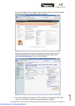 É com estes dados que fiz a ligação à base de dados criada, se verificou alguma
                              dificuldade verifique a nota referida antes do ponto 1.




                              Nota:Não se esqueça de configurar manualmente a base de dados como foi
                              referido anteriormente, se não o fez pode manter-se nesta janela e abrir
                              http://localhost/phpmyadmin e criar a base de dados).




                                                                                                                                          8
                                                                                                                                          Página




                         6. De volta à instalação do Joomla! 1.6. Não efectuar a configuração FTP. Saltar
                            o passo 5 e pressione "Seguinte" para prosseguir para a etapa 6.
                    Nuno Matos Pereira – Gestor de Sistemas de Informação e Multimédia – Manual de iniciação Joomla! 1.6 Português v1.2

http://matospereira.com – nunomatospereira@gmail.com
 
