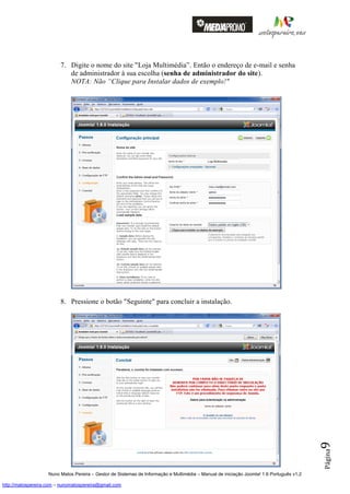 7. Digite o nome do site "Loja Multimédia”. Então o endereço de e-mail e senha
                            de administrador à sua escolha (senha de administrador do site).
                            NOTA: Não “Clique para Instalar dados de exemplo!"




                         8. Pressione o botão "Seguinte" para concluir a instalação.


                                                                                                                                          9
                                                                                                                                          Página




                    Nuno Matos Pereira – Gestor de Sistemas de Informação e Multimédia – Manual de iniciação Joomla! 1.6 Português v1.2

http://matospereira.com – nunomatospereira@gmail.com
 