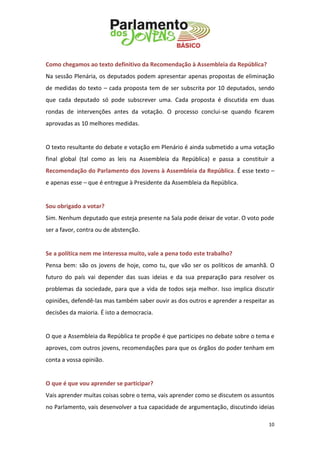 10 
Como chegamos ao texto definitivo da Recomendação à Assembleia da República? 
Na sessão Plenária, os deputados podem apresentar apenas propostas de eliminação de medidas do texto – cada proposta tem de ser subscrita por 10 deputados, sendo que cada deputado só pode subscrever uma. Cada proposta é discutida em duas rondas de intervenções antes da votação. O processo conclui-se quando ficarem aprovadas as 10 melhores medidas. 
O texto resultante do debate e votação em Plenário é ainda submetido a uma votação final global (tal como as leis na Assembleia da República) e passa a constituir a Recomendação do Parlamento dos Jovens à Assembleia da República. É esse texto – e apenas esse – que é entregue à Presidente da Assembleia da República. 
Sou obrigado a votar? 
Sim. Nenhum deputado que esteja presente na Sala pode deixar de votar. O voto pode ser a favor, contra ou de abstenção. 
Se a política nem me interessa muito, vale a pena todo este trabalho? 
Pensa bem: são os jovens de hoje, como tu, que vão ser os políticos de amanhã. O futuro do país vai depender das suas ideias e da sua preparação para resolver os problemas da sociedade, para que a vida de todos seja melhor. Isso implica discutir opiniões, defendê-las mas também saber ouvir as dos outros e aprender a respeitar as decisões da maioria. É isto a democracia. 
O que a Assembleia da República te propõe é que participes no debate sobre o tema e aproves, com outros jovens, recomendações para que os órgãos do poder tenham em conta a vossa opinião. 
O que é que vou aprender se participar? 
Vais aprender muitas coisas sobre o tema, vais aprender como se discutem os assuntos no Parlamento, vais desenvolver a tua capacidade de argumentação, discutindo ideias  