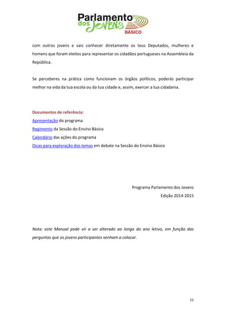11 
com outros jovens e vais conhecer diretamente os teus Deputados, mulheres e homens que foram eleitos para representar os cidadãos portugueses na Assembleia da República. 
Se perceberes na prática como funcionam os órgãos políticos, poderás participar melhor na vida da tua escola ou da tua cidade e, assim, exercer a tua cidadania. 
Documentos de referência: 
Apresentação do programa 
Regimento da Sessão do Ensino Básico 
Calendário das ações do programa 
Dicas para exploração dos temas em debate na Sessão do Ensino Básico 
Programa Parlamento dos Jovens 
Edição 2014-2015 
Nota: este Manual pode vir a ser alterado ao longo do ano letivo, em função das perguntas que os jovens participantes venham a colocar. 