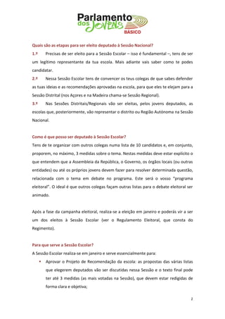2 
Quais são as etapas para ser eleito deputado à Sessão Nacional? 
1.º Precisas de ser eleito para a Sessão Escolar – isso é fundamental –, tens de ser um legítimo representante da tua escola. Mais adiante vais saber como te podes candidatar. 
2.º Nessa Sessão Escolar tens de convencer os teus colegas de que sabes defender as tuas ideias e as recomendações aprovadas na escola, para que eles te elejam para a Sessão Distrital (nos Açores e na Madeira chama-se Sessão Regional). 
3.º Nas Sessões Distritais/Regionais vão ser eleitas, pelos jovens deputados, as escolas que, posteriormente, vão representar o distrito ou Região Autónoma na Sessão Nacional. 
Como é que posso ser deputado à Sessão Escolar? 
Tens de te organizar com outros colegas numa lista de 10 candidatos e, em conjunto, proporem, no máximo, 3 medidas sobre o tema. Nestas medidas deve estar explícito o que entendem que a Assembleia da República, o Governo, os órgãos locais (ou outras entidades) ou até os próprios jovens devem fazer para resolver determinada questão, relacionada com o tema em debate no programa. Este será o vosso “programa eleitoral”. O ideal é que outros colegas façam outras listas para o debate eleitoral ser animado. 
Após a fase da campanha eleitoral, realiza-se a eleição em janeiro e poderás vir a ser um dos eleitos à Sessão Escolar (ver o Regulamento Eleitoral, que consta do Regimento). 
Para que serve a Sessão Escolar? 
A Sessão Escolar realiza-se em janeiro e serve essencialmente para: 
 Aprovar o Projeto de Recomendação da escola: as propostas das várias listas que elegerem deputados vão ser discutidas nessa Sessão e o texto final pode ter até 3 medidas (as mais votadas na Sessão), que devem estar redigidas de forma clara e objetiva;  