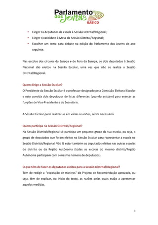 3 
 Eleger os deputados da escola à Sessão Distrital/Regional; 
 Eleger o candidato à Mesa da Sessão Distrital/Regional; 
 Escolher um tema para debate na edição do Parlamento dos Jovens do ano seguinte. 
Nas escolas dos círculos da Europa e de Fora da Europa, os dois deputados à Sessão Nacional são eleitos na Sessão Escolar, uma vez que não se realiza a Sessão Distrital/Regional. 
Quem dirige a Sessão Escolar? 
O Presidente da Sessão Escolar é o professor designado pela Comissão Eleitoral Escolar e este convida dois deputados de listas diferentes (quando existam) para exercer as funções de Vice-Presidente e de Secretário. 
A Sessão Escolar pode realizar-se em várias reuniões, se for necessário. 
Quem participa na Sessão Distrital/Regional? 
Na Sessão Distrital/Regional só participa um pequeno grupo da tua escola, ou seja, o grupo de deputados que foram eleitos na Sessão Escolar para representar a escola na Sessão Distrital/Regional. Vão lá estar também os deputados eleitos nas outras escolas do distrito ou da Região Autónoma (todas as escolas do mesmo distrito/Região Autónoma participam com o mesmo número de deputados). 
O que têm de fazer os deputados eleitos para a Sessão Distrital/Regional? 
Têm de redigir a “exposição de motivos” do Projeto de Recomendação aprovado, ou seja, têm de explicar, no início do texto, as razões pelas quais estão a apresentar aquelas medidas. 
 