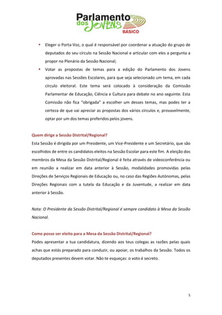 5 
 Eleger o Porta-Voz, o qual é responsável por coordenar a atuação do grupo de deputados do seu círculo na Sessão Nacional e articular com eles a pergunta a propor no Plenário da Sessão Nacional; 
 Votar as propostas de temas para a edição do Parlamento dos Jovens aprovadas nas Sessões Escolares, para que seja selecionado um tema, em cada círculo eleitoral. Este tema será colocado à consideração da Comissão Parlamentar de Educação, Ciência e Cultura para debate no ano seguinte. Esta Comissão não fica “obrigada” a escolher um desses temas, mas podes ter a certeza de que vai apreciar as propostas dos vários círculos e, provavelmente, optar por um dos temas preferidos pelos jovens. 
Quem dirige a Sessão Distrital/Regional? 
Esta Sessão é dirigida por um Presidente, um Vice-Presidente e um Secretário, que são escolhidos de entre os candidatos eleitos na Sessão Escolar para este fim. A eleição dos membros da Mesa da Sessão Distrital/Regional é feita através de videoconferência ou em reunião a realizar em data anterior à Sessão, modalidades promovidas pelas Direções de Serviços Regionais de Educação ou, no caso das Regiões Autónomas, pelas Direções Regionais com a tutela da Educação e da Juventude, a realizar em data anterior à Sessão. 
Nota: O Presidente da Sessão Distrital/Regional é sempre candidato à Mesa da Sessão Nacional. 
Como posso ser eleito para a Mesa da Sessão Distrital/Regional? 
Podes apresentar a tua candidatura, dizendo aos teus colegas as razões pelas quais achas que estás preparado para conduzir, ou apoiar, os trabalhos da Sessão. Todos os deputados presentes devem votar. Não te esqueças: o voto é secreto. 
 