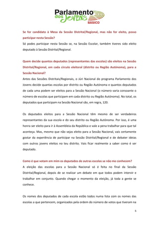 6 
Se for candidato à Mesa da Sessão Distrital/Regional, mas não for eleito, posso participar nesta Sessão? 
Só podes participar nesta Sessão se, na Sessão Escolar, também tiveres sido eleito deputado à Sessão Distrital/Regional. 
Quem decide quantos deputados (representantes das escolas) são eleitos na Sessão Distrital/Regional, em cada círculo eleitoral (distrito ou Região Autónoma), para a Sessão Nacional? 
Antes das Sessões Distritais/Regionais, o Júri Nacional do programa Parlamento dos Jovens decide quantas escolas por distrito ou Região Autónoma e quantos deputados de cada uma podem ser eleitos para a Sessão Nacional (o número varia consoante o número de escolas que participam em cada distrito ou Região Autónoma). No total, os deputados que participam na Sessão Nacional são, em regra, 120. 
Os deputados eleitos para a Sessão Nacional têm mesmo de ser verdadeiros representantes da sua escola e do seu distrito ou Região Autónoma. Por isso, é uma honra ser eleito para ir à Assembleia da República e vale a pena trabalhar para que tal aconteça. Mas, mesmo que não sejas eleito para a Sessão Nacional, vais certamente gostar da experiência de participar na Sessão Distrital/Regional e de debater ideias com outros jovens eleitos no teu distrito. Vais ficar realmente a saber como é ser deputado. 
Como é que votam em mim os deputados de outras escolas se não me conhecem? 
A eleição das escolas para a Sessão Nacional só é feita no final da Sessão Distrital/Regional, depois de se realizar um debate em que todos podem intervir e trabalhar em conjunto. Quando chegar o momento da eleição, já toda a gente se conhece. 
Os nomes dos deputados de cada escola estão todos numa lista com os nomes das escolas a que pertencem, organizados pela ordem do número de votos que tiveram na  