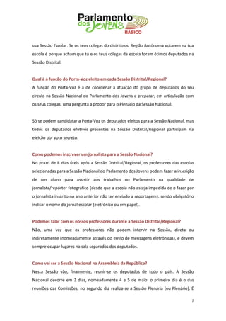 7 
sua Sessão Escolar. Se os teus colegas do distrito ou Região Autónoma votarem na tua escola é porque acham que tu e os teus colegas da escola foram ótimos deputados na Sessão Distrital. 
Qual é a função do Porta-Voz eleito em cada Sessão Distrital/Regional? 
A função do Porta-Voz é a de coordenar a atuação do grupo de deputados do seu círculo na Sessão Nacional do Parlamento dos Jovens e preparar, em articulação com os seus colegas, uma pergunta a propor para o Plenário da Sessão Nacional. 
Só se podem candidatar a Porta-Voz os deputados eleitos para a Sessão Nacional, mas todos os deputados efetivos presentes na Sessão Distrital/Regional participam na eleição por voto secreto. 
Como podemos inscrever um jornalista para a Sessão Nacional? 
No prazo de 8 dias úteis após a Sessão Distrital/Regional, os professores das escolas selecionadas para a Sessão Nacional do Parlamento dos Jovens podem fazer a inscrição de um aluno para assistir aos trabalhos no Parlamento na qualidade de jornalista/repórter fotográfico (desde que a escola não esteja impedida de o fazer por o jornalista inscrito no ano anterior não ter enviado a reportagem), sendo obrigatório indicar o nome do jornal escolar (eletrónico ou em papel). 
Podemos falar com os nossos professores durante a Sessão Distrital/Regional? 
Não, uma vez que os professores não podem intervir na Sessão, direta ou indiretamente (nomeadamente através do envio de mensagens eletrónicas), e devem sempre ocupar lugares na sala separados dos deputados. 
Como vai ser a Sessão Nacional na Assembleia da República? 
Nesta Sessão vão, finalmente, reunir-se os deputados de todo o país. A Sessão Nacional decorre em 2 dias, nomeadamente 4 e 5 de maio: o primeiro dia é o das reuniões das Comissões; no segundo dia realiza-se a Sessão Plenária (ou Plenário). É  