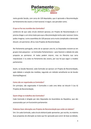 8 
nesta grande Sessão, com cerca de 120 deputados, que é aprovada a Recomendação do Parlamento dos Jovens a nível nacional. A seguir, vais perceber como. 
O que se faz nas reuniões das Comissões? 
Lembra-te de que cada círculo eleitoral aprovou um Projeto de Recomendação e é preciso chegar a um único texto para que a Recomendação tenha valor nacional. Como podes imaginar, numa assembleia de 120 pessoas seria muito complicado e demorado discutir, em pormenor, 20 ou mais Projetos de Recomendação. 
No Parlamento português, antes de se aprovar uma lei, os Deputados reúnem-se em grupos mais pequenos – as Comissões Parlamentares – para fazerem o debate de cada proposta ao pormenor. Aí todos podem intervir, mas no Plenário isso seria impraticável. E tu estás no Parlamento dos Jovens, por isso há que seguir o modelo parlamentar. 
Assim, na Sessão Nacional, cada Comissão vai aprovar um Projeto de Recomendação, após debate e votação das medidas, seguindo um método semelhante ao da Sessão Distrital/Regional. 
Como vão ser organizadas as Comissões? 
Em princípio, são organizadas 4 Comissões e cada uma delas vai discutir 5 (ou 6) Projetos de Recomendação. 
Quem dirige os trabalhos das Comissões? 
Cada Comissão é dirigida por dois Deputados da Assembleia da República, que são assessorados por um funcionário parlamentar. 
Podemos fazer alterações aos Projetos de Recomendação que estão em debate? 
Sim. Em cada Comissão, cada círculo eleitoral pode apresentar, por escrito, no máximo duas propostas de alteração ao texto que for aprovado para servir de base ao debate,  