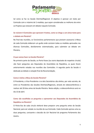 9 
tal como se faz na Sessão Distrital/Regional. O objetivo é aprovar um texto por Comissão com o máximo de 5 medidas, que sejam consideradas as melhores de entre os Projetos que estavam em debate naquela Comissão. 
Se reúnem 4 Comissões que aprovam 4 textos, como se chega a um único texto para o debate em Plenário? 
No final das reuniões, os funcionários parlamentares que prestam assessoria à Mesa de cada Comissão elaboram um guião onde constam todas as medidas aprovadas nas diversas Comissões, devidamente sistematizadas, para submeter ao debate em Plenário. 
O que vamos fazer na Sessão Plenária? 
Na primeira parte da Sessão, os Porta-Vozes (ou outro deputado do respetivo círculo) vão fazer perguntas aos Deputados da Assembleia da República, as quais foram anteriormente votadas nas reuniões das Comissões. A segunda parte da Sessão é dedicada ao debate e votação final da Recomendação. 
Como é eleita a Mesa da Sessão Plenária? 
O Presidente, o Vice-Presidente e os dois Secretários são eleitos, por voto secreto, de entre os Presidentes das Sessões Distritais/Regionais, através de videoconferência a realizar até 20 dias antes da Sessão Plenária. Nesta edição, a videoconferência será no dia 13 de abril. 
Como são escolhidas as perguntas a apresentar aos Deputados da Assembleia da República no Plenário? 
O Porta-Voz de cada círculo eleitoral deve preparar uma pergunta antes da Sessão Nacional, para ser votada na reunião da sua Comissão. Cada Comissão aprova uma ou duas perguntas, consoante a decisão do Júri Nacional do programa Parlamento dos Jovens. 
 
