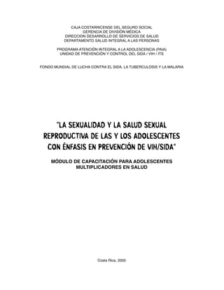 CAJA COSTARRICENSE DEL SEGURO SOCIAL
                    GERENCIA DE DIVISIÓN MÉDICA
           DIRECCION DESARROLLO DE SERVICIOS DE SALUD
           DEPARTAMENTO SALUD INTEGRAL A LAS PERSONAS

       PROGRAMA ATENCIÓN INTEGRAL A LA ADOLESCENCIA (PAIA)
        UNIDAD DE PREVENCIÓN Y CONTROL DEL SIDA / VIH / ITS


FONDO MUNDIAL DE LUCHA CONTRA EL SIDA, LA TUBERCULOSIS Y LA MALARIA




     "LA SEXUALIDAD Y LA SALUD SEXUAL
 REPRODUCTIVA DE LAS Y LOS ADOLESCENTES
  CON ÉNFASIS EN PREVENCIÓN DE VIH/SIDA"
     MÓDULO DE CAPACITACIÓN PARA ADOLESCENTES
             MULTIPLICADORES EN SALUD




                          Costa Rica, 2005
 