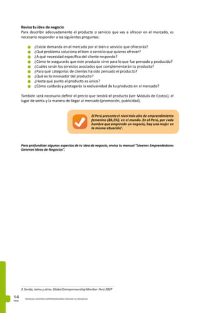 PAG.
14 MANUAL JOVENES EMPRENDEDORES INICIAN SU NEGOCIO
Revisa tu idea de negocio
Para describir adecuadamente el producto o servicio que vas a ofrecer en el mercado, es
necesario responder a las siguientes preguntas: 
n	¿Existe demanda en el mercado por el bien o servicio que ofrecerás?
n	¿Qué problema soluciona el bien o servicio que quieres ofrecer?
n	¿A qué necesidad específica del cliente responde?
n	¿Cómo te asegurarás que este producto sirve para lo que fue pensado y producido?
n	¿Cuáles serán los servicios asociados que complementarán tu producto?
n	¿Para qué categorías de clientes ha sido pensado el producto?
n	¿Qué es lo innovador del producto?
n	¿Hasta qué punto el producto es único?
n	¿Cómo cuidarás y protegerás la exclusividad de tu producto en el mercado?
También será necesario definir el precio que tendrá el producto (ver Módulo de Costos), el
lugar de venta y la manera de llegar al mercado (promoción, publicidad).
El Perú presenta el nivel más alto de emprendimiento
femenino (26,1%), en el mundo. En el Perú, por cada
hombre que emprende un negocio, hay una mujer en
la misma situación3
.
Para profundizar algunos aspectos de tu idea de negocio, revisa tu manual “Jóvenes Emprendedores
Generan Ideas de Negocios”.
3. Serida, Jaime y otros. Global Entrepreneurship Monitor: Perú 2007
 