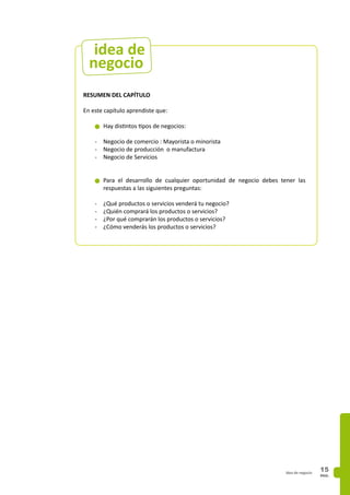 PAG.
15idea de negocio
RESUMEN DEL CAPÍTULO
En este capítulo aprendiste que:
n	Hay distintos tipos de negocios:
-	 Negocio de comercio : Mayorista o minorista
-	 Negocio de producción o manufactura
-	 Negocio de Servicios
n	Para el desarrollo de cualquier oportunidad de negocio debes tener las
respuestas a las siguientes preguntas:
-	 ¿Qué productos o servicios venderá tu negocio?
-	 ¿Quién comprará los productos o servicios?
-	 ¿Por qué comprarán los productos o servicios?
-	 ¿Cómo venderás los productos o servicios?
negocio
idea de
 