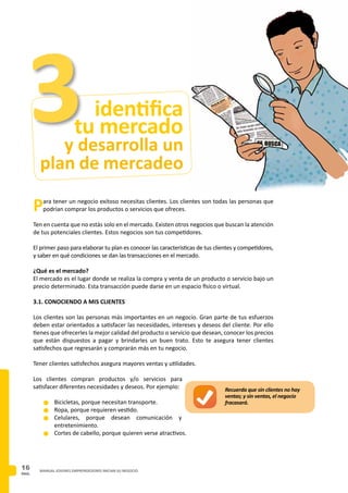 PAG.
16 MANUAL JOVENES EMPRENDEDORES INICIAN SU NEGOCIO
y desarrolla un
plan de mercadeo
identifica
tu mercado
Para tener un negocio exitoso necesitas clientes. Los clientes son todas las personas que
podrían comprar los productos o servicios que ofreces.
Ten en cuenta que no estás solo en el mercado. Existen otros negocios que buscan la atención
de tus potenciales clientes. Estos negocios son tus competidores.
El primer paso para elaborar tu plan es conocer las características de tus clientes y competidores,
y saber en qué condiciones se dan las transacciones en el mercado.
¿Qué es el mercado?
El mercado es el lugar donde se realiza la compra y venta de un producto o servicio bajo un
precio determinado. Esta transacción puede darse en un espacio físico o virtual.
3.1. CONOCIENDO A MIS CLIENTES
Los clientes son las personas más importantes en un negocio. Gran parte de tus esfuerzos
deben estar orientados a satisfacer las necesidades, intereses y deseos del cliente. Por ello
tienes que ofrecerles la mejor calidad del producto o servicio que desean, conocer los precios
que están dispuestos a pagar y brindarles un buen trato. Esto te asegura tener clientes
satisfechos que regresarán y comprarán más en tu negocio.
Tener clientes satisfechos asegura mayores ventas y utilidades.
Los clientes compran productos y/o servicios para
satisfacer diferentes necesidades y deseos. Por ejemplo:
n	Bicicletas, porque necesitan transporte.
n	Ropa, porque requieren vestido.
n	Celulares, porque desean comunicación y
entretenimiento.
n	Cortes de cabello, porque quieren verse atractivos.
3
Recuerda que sin clientes no hay
ventas; y sin ventas, el negocio
fracasará.
 
