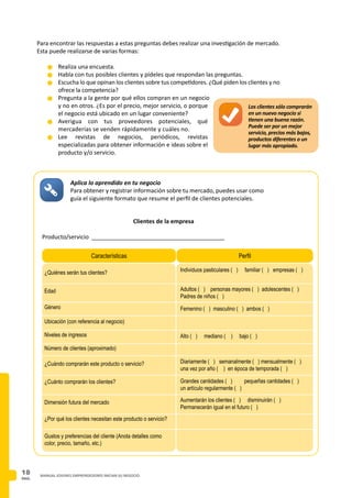 PAG.
18 MANUAL JOVENES EMPRENDEDORES INICIAN SU NEGOCIO
Para encontrar las respuestas a estas preguntas debes realizar una investigación de mercado.
Esta puede realizarse de varias formas:
n	Realiza una encuesta.
n	Habla con tus posibles clientes y pídeles que respondan las preguntas.
n	Escucha lo que opinan los clientes sobre tus competidores. ¿Qué piden los clientes y no
ofrece la competencia?
n	Pregunta a la gente por qué ellos compran en un negocio
y no en otros. ¿Es por el precio, mejor servicio, o porque
el negocio está ubicado en un lugar conveniente?
n	Averigua con tus proveedores potenciales, qué
mercaderías se venden rápidamente y cuáles no.
n	Lee revistas de negocios, periódicos, revistas
especializadas para obtener información e ideas sobre el
producto y/o servicio.
Los clientes sólo comprarán
en un nuevo negocio si
tienen una buena razón.
Puede ser por un mejor
servicio, precios más bajos,
productos diferentes o un
lugar más apropiado.
Aplica lo aprendido en tu negocio
Para obtener y registrar información sobre tu mercado, puedes usar como
guía el siguiente formato que resume el perfil de clientes potenciales.
Clientes de la empresa
Producto/servicio _________________________________________
Características Perfil
Gustos y preferencias del cliente (Anota detalles como
color, precio, tamaño, etc.)
Individuos pasticulares ( ) familiar ( ) empresas ( )
Adultos ( ) personas mayores ( ) adolescentes ( )
Padres de niños ( )
Femenino ( ) masculino ( ) ambos ( )
Edad
Género
Ubicación (con referencia al negocio)
¿Quiénes serán tus clientes?
Niveles de ingresos
Número de clientes (aproximado)
¿Cuándo comprarán este producto o servicio?
¿Cuánto comprarán los clientes?
Dimensión futura del mercado
Alto ( ) mediano ( ) bajo ( )
Diariamente ( ) semanalmente ( ) mensualmente ( )
una vez por año ( ) en época de temporada ( )
Grandes cantidades ( )	 pequeñas cantidades ( )
un artículo regularmente ( )
Aumentarán los clientes ( ) disminuirán ( )
Permanecerán igual en el futuro ( )
¿Por qué los clientes necesitan este producto o servicio?
 