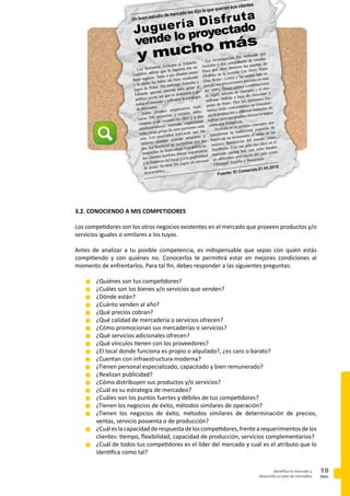 PAG.
19identifica tu mercado y
desarrolla un plan de mercadeo
3.2. CONOCIENDO A MIS COMPETIDORES
Los competidores son los otros negocios existentes en el mercado que proveen productos y/o
servicios iguales o similares a los tuyos.
Antes de analizar a tu posible competencia, es indispensable que sepas con quién estás
compitiendo y con quiénes no. Conocerlos te permitirá estar en mejores condiciones al
momento de enfrentarlos. Para tal fin, debes responder a las siguientes preguntas:
n	¿Quiénes son tus competidores?
n	¿Cuáles son los bienes y/o servicios que venden?
n	¿Dónde están?
n	¿Cuánto venden al año?
n	¿Qué precios cobran?
n	¿Qué calidad de mercadería o servicios ofrecen?
n	¿Cómo promocionan sus mercaderías o servicios?
n	¿Qué servicios adicionales ofrecen?
n	¿Qué vínculos tienen con los proveedores?
n	¿El local donde funciona es propio o alquilado?, ¿es caro o barato?
n	¿Cuentan con infraestructura moderna?
n	¿Tienen personal especializado, capacitado y bien remunerado?
n	¿Realizan publicidad?
n	¿Cómo distribuyen sus productos y/o servicios?
n	¿Cuál es su estrategia de mercadeo?
n	¿Cuáles son los puntos fuertes y débiles de tus competidores?
n	¿Tienen los negocios de éxito, métodos similares de operación?
n	¿Tienen los negocios de éxito, métodos similares de determinación de precios,
ventas, servicio posventa o de producción?
n	¿Cuáleslacapacidadderespuestadeloscompetidores,frentearequerimientosdelos
clientes: tiempo, flexibilidad, capacidad de producción, servicios complementarios?
n	¿Cuál de todos tus competidores es el líder del mercado y cuál es el atributo que lo
identifica como tal?
Los hermanos Azucena y Eduardo
Gutiérrez sabían que la juguería era un
buen negocio. Tanto a sus abuelos como
a su padre les había ido bien vendiendo
jugos de frutas. Sin embargo Azucena y
Eduardo querían innovar para ganar al
público joven, así que se dedicaron a es-
tudiar el mercado y a diseñar la estrategia
de mercadeo.
Estos jóvenes empresarios reali-
zaron 500 encuestas a vecinos, entre-
vistaron a un reconocido chef y a dos
administradores. Además, organizaron
ocho focus group de siete personas cada
uno. Los resultados indicaron que las
mujeres querían comida saludable y
que los hombres se inclinaban por los
sánguches de buen sabor. Los potencia-
les clientes también daban importancia
a la limpieza del local y a la posibilidad
de poder llevarse los jugos en envases
descartables.
La investigación fue realizada por
Azucena y dos compañeras de estudio.
Hace dos años abrieron las puertas de
Disfruta en la avenida Las Artes Norte
(San Borja - Lima) y las ventas han su-
perado sus proyecciones iniciales en más
del 100%. Tienen quince combinaciones
de jugos, además de champús y el cho-
cofrutas -bebida a base de chocolate y
pulpa de fruta-. Hoy los hermanos Gu-
tiérrez están concentrados en estandari-
zar la producción y elaborar manuales de
trabajo para que puedan ofrecer su marca
como una franquicia.
Disfruta es el exitoso concepto que
transformó la tradicional juguería de
barrio en un restaurante al estilo de las
mejores franquicias del mundo como
StarBucks. Con tan sólo dos años en el
mercado cuenta hoy con ocho locales
en diferentes provincias del país como
Chiclayo, Trujillo y Huancayo.
Fuente: El Comercio.21.03.2010
Juguería Disfruta
vende lo proyectado
y mucho más
Un buen estudio de mercado les dijo lo que querían sus clientes
 