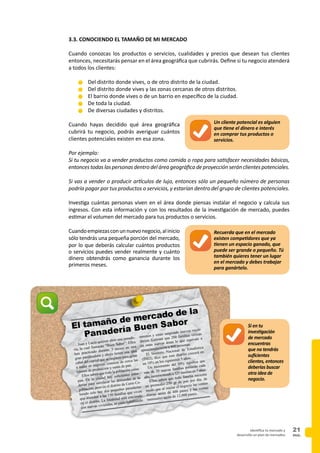 PAG.
21identifica tu mercado y
desarrolla un plan de mercadeo
3.3. CONOCIENDO EL TAMAÑO DE MI MERCADO
Cuando conozcas los productos o servicios, cualidades y precios que desean tus clientes
entonces, necesitarás pensar en el área geográfica que cubrirás. Define si tu negocio atenderá
a todos los clientes:
n	Del distrito donde vives, o de otro distrito de la ciudad.
n	Del distrito donde vives y las zonas cercanas de otros distritos.
n	El barrio donde vives o de un barrio en específico de la ciudad.
n	De toda la ciudad.
n	De diversas ciudades y distritos.
Cuando hayas decidido qué área geográfica
cubrirá tu negocio, podrás averiguar cuántos
clientes potenciales existen en esa zona.
Por ejemplo:
Si tu negocio va a vender productos como comida o ropa para satisfacer necesidades básicas,
entonces todas las personas dentro del área geográfica de proyección serán clientes potenciales.
Si vas a vender o producir artículos de lujo, entonces sólo un pequeño número de personas
podría pagar por tus productos o servicios, y estarían dentro del grupo de clientes potenciales.
Investiga cuántas personas viven en el área donde piensas instalar el negocio y calcula sus
ingresos. Con esta información y con los resultados de la investigación de mercado, puedes
estimar el volumen del mercado para tus productos o servicios.
Cuandoempiezasconunnuevonegocio,alinicio
sólo tendrás una pequeña porción del mercado,
por lo que deberás calcular cuántos productos
o servicios puedes vender realmente y cuánto
dinero obtendrás como ganancia durante los
primeros meses.
Si en tu
investigación
de mercado
encuentras
que no tendrás
suficientes
clientes, entonces
deberías buscar
otra idea de
negocio.
Juan y Lucía quieren abrir una panade-
ría, la cual llamarán “Buen Sabor”. Ellos
han practicado durante 3 meses en una
gran panificadora y ahora tienen una idea
cabal del capital que se requiere para echar
a andar su negocio, conocen de cerca las
labores de producción y venta de pan.
Ellos saben que toda la población come
pan. En la ciudad hay suficientes pana-
derías para satisfacer las demandas de la
población, pero en el distrito de Cerro Co-
lorado solo hay dos pequeñas panaderías
que atienden a las 150 familias que viven
en el distrito. La localidad está creciendo
con nuevas viviendas, se están habilitando
terrenos y están surgiendo nuevos vecin-
darios. Estiman que 200 familias vivirán
en estas nuevas áreas lo que equivale a
aproximadamente a 800 personas.
El Instituto Nacional de Estadística
(INEI), dice que este distrito crecerá en
un 10% en los siguientes 5 años.
Un incremento del 10% significa que
más de 35 nuevas familias poblarán cada
año, incrementando a 525 familias en 5 años.
Ellos saben que toda familia necesita
en promedio 250 gr de pan por día, de
modo que al iniciar el negocio las ventas
diarias serán de 400 panes y las ventas
mensuales serán de 12,000 panes.
El tamaño de mercado de la
Panadería Buen Sabor
Recuerda que en el mercado
existen competidores que ya
tienen un espacio ganado, que
puede ser grande o pequeño. Tú
también quieres tener un lugar
en el mercado y debes trabajar
para ganártelo.
Un cliente potencial es alguien
que tiene el dinero e interés
en comprar tus productos o
servicios.
 