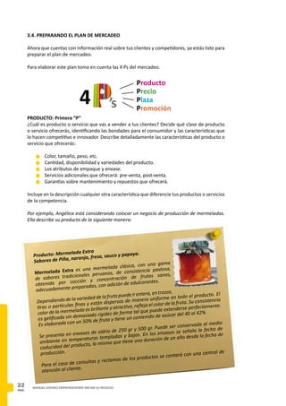 PAG.
22 MANUAL JOVENES EMPRENDEDORES INICIAN SU NEGOCIO
3.4. PREPARANDO EL PLAN DE MERCADEO
Ahora que cuentas con información real sobre tus clientes y competidores, ya estás listo para
preparar el plan de mercadeo.
Para elaborar este plan toma en cuenta las 4 Ps del mercadeo.
PRODUCTO: Primera “P”
¿Cuál es producto o servicio que vas a vender a tus clientes? Decide qué clase de producto
o servicio ofrecerás, identificando las bondades para el consumidor y las características que
lo hacen competitivo e innovador. Describe detalladamente las características del producto o
servicio que ofrecerás:
n	Color, tamaño, peso, etc.
n	Cantidad, disponibilidad y variedades del producto.
n	Los atributos de empaque y envase.
n	Servicios adicionales que ofrecerá: pre-venta, post-venta.
n 	Garantías sobre mantenimiento y repuestos que ofrecerá.
Incluye en la descripción cualquier otra característica que diferencie tus productos o servicios
de la competencia.
Por ejemplo, Angélica está considerando colocar un negocio de producción de mermeladas.
Ella describe su producto de la siguiente manera:
Producto: Mermelada Extra
Sabores de Piña, naranja, fresa, sauco y papaya.
Mermelada Extra es una mermelada clásica, con una gama
de sabores tradicionales peruanos, de consistencia pastosa,
obtenida por cocción y concentración de frutas sanas,
adecuadamente preparadas, con adición de edulcorantes.
Dependiendo de la variedad de la fruta puede ir entera, en trozos,
tiras o partículas finas y están dispersas de manera uniforme en todo el producto. El
color de la mermelada es brillante y atractivo, refleja el color de la fruta. Su consistencia
es gelificada sin demasiada rigidez de forma tal que puede extenderse perfectamente.
Es elaborada con un 50% de fruta y tiene un contenido de azúcar del 40 al 42%.
Se presenta en envases de vidrio de 250 gr y 500 gr. Puede ser conservada al medio
ambiente en temperaturas templadas y bajas. En los envases se señala la fecha de
caducidad del producto, la misma que tiene una duración de un año desde la fecha de
producción.
Para el caso de consultas y reclamos de los productos se contará con una central de
atención al cliente.
4
Producto
Precio
Plaza
Promoción’s
 