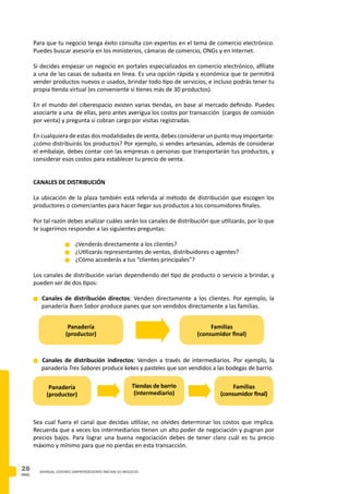 PAG.
28 MANUAL JOVENES EMPRENDEDORES INICIAN SU NEGOCIO
Para que tu negocio tenga éxito consulta con expertos en el tema de comercio electrónico.
Puedes buscar asesoría en los ministerios, cámaras de comercio, ONGs y en Internet.
Si decides empezar un negocio en portales especializados en comercio electrónico, afíliate
a una de las casas de subasta en línea. Es una opción rápida y económica que te permitirá
vender productos nuevos o usados, brindar todo tipo de servicios, e incluso podrás tener tu
propia tienda virtual (es conveniente si tienes más de 30 productos).
En el mundo del ciberespacio existen varias tiendas, en base al mercado definido. Puedes
asociarte a una de ellas, pero antes averigua los costos por transacción (cargos de comisión
por venta) y pregunta si cobran cargo por visitas registradas.
En cualquiera de estas dos modalidades de venta, debes considerar un punto muy importante:
¿cómo distribuirás los productos? Por ejemplo, si vendes artesanías, además de considerar
el embalaje, debes contar con las empresas o personas que transportarán tus productos, y
considerar esos costos para establecer tu precio de venta.
CANALES DE DISTRIBUCIÓN
La ubicación de la plaza también está referida al método de distribución que escogen los
productores o comerciantes para hacer llegar sus productos a los consumidores finales.
Por tal razón debes analizar cuáles serán los canales de distribución que utilizarás, por lo que
te sugerimos responder a las siguientes preguntas:
n	¿Venderás directamente a los clientes?
n	¿Utilizarás representantes de ventas, distribuidores o agentes?
n	¿Cómo accederás a tus “clientes principales”?
Los canales de distribución varían dependiendo del tipo de producto o servicio a brindar, y
pueden ser de dos tipos:
n Canales de distribución directos: Venden directamente a los clientes. Por ejemplo, la
panadería Buen Sabor produce panes que son vendidos directamente a las familias.
n Canales de distribución indirectos: Venden a través de intermediarios. Por ejemplo, la
panadería Tres Sabores produce kekes y pasteles que son vendidos a las bodegas de barrio.
Sea cual fuera el canal que decidas utilizar, no olvides determinar los costos que implica.
Recuerda que a veces los intermediarios tienen un alto poder de negociación y pugnan por
precios bajos. Para lograr una buena negociación debes de tener claro cuál es tu precio
máximo y mínimo para que no pierdas en esta transacción.
Panadería
(productor)
Familias
(consumidor final)
Panadería
(productor)
Tiendas de barrio
(intermediario)
Familias
(consumidor final)
 