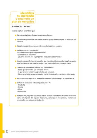 PAG.
34 MANUAL JOVENES EMPRENDEDORES INICIAN SU NEGOCIO
RESUMEN DEL CAPÍTULO
En este capítulo aprendiste que:
n	Para tener éxito en el negocio necesitas clientes.
n	Los clientes potenciales son todos aquellos que quieren comprar tu producto y/o
servicio.
n	Los clientes son las personas más importantes en un negocio.
n	Debes conocer a tus clientes:
	 - ¿Cuáles son sus gustos y preferencias?
	 - ¿Dónde están ubicados?
	 - ¿Cuánto pueden por pagar por tus productos y/o servicios?
n	Los clientes satisfechos son aquellos que han obtenido los productos y/o servicios
que buscaban, a precios adecuados y que han recibido un excelente trato.
n	También es importante conocer a la competencia:
	 - Saber qué productos y/o servicios tienen.
	 - A qué precios venden sus productos y/o servicios.
	 - Cómo promocionan sus productos y/o servicios iguales o similares a los tuyos.
n	Para operar un negocio es necesario conocer a tus clientes y a tu competencia.
n	El Plan de Mercadeo está compuesto por 4 Ps:
	 - Producto
	 - Precio
	 - Plaza
	 - Promoción
n	Es necesario proyectar las ventas, esto te ayudará al momento de tomar decisiones
como el alquiler del espacio necesario, compras de maquinaria, número de
empleados con los que contarás, etc.
y desarrolla un
plan de mercadeo
identifica
tu mercado
 