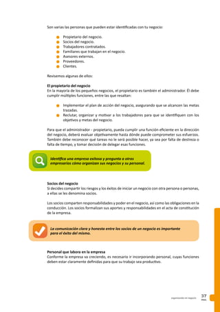 PAG.
37organizando mi negocio
Son varias las personas que pueden estar identificadas con tu negocio:
n	Propietario del negocio.
n	Socios del negocio.
n	Trabajadores contratados.
n	Familiares que trabajan en el negocio.
n	Asesores externos.
n	Proveedores.
n	Clientes.
Revisemos algunas de ellos:
El propietario del negocio
En la mayoría de los pequeños negocios, el propietario es también el administrador. Él debe
cumplir múltiples funciones, entre las que resaltan:
n	Implementar el plan de acción del negocio, asegurando que se alcancen las metas
trazadas.
n	Reclutar, organizar y motivar a los trabajadores para que se identifiquen con los
objetivos y metas del negocio.
Para que el administrador - propietario, pueda cumplir una función eficiente en la dirección
del negocio, deberá evaluar objetivamente hasta dónde puede comprometer sus esfuerzos.
También debe reconocer qué tareas no le será posible hacer, ya sea por falta de destreza o
falta de tiempo, y tomar decisión de delegar esas funciones.
Socios del negocio
Si decides compartir los riesgos y los éxitos de iniciar un negocio con otra persona o personas,
a ellas se les denomina socios.
Los socios comparten responsabilidades y poder en el negocio, así como las obligaciones en la
conducción. Los socios formalizan sus aportes y responsabilidades en el acta de constitución
de la empresa.
Personal que labora en la empresa
Conforme la empresa va creciendo, es necesario ir incorporando personal, cuyas funciones
deben estar claramente definidas para que su trabajo sea productivo.
La comunicación clara y honesta entre los socios de un negocio es importante
para el éxito del mismo.
Identifica una empresa exitosa y pregunta a otros
empresarios cómo organizan sus negocios y su personal.
 