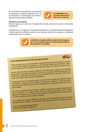 PAG.
38 MANUAL JOVENES EMPRENDEDORES INICIAN SU NEGOCIO
En el caso de las microempresas, la contratación
de personal se encuentra regulada por la Ley
de Promoción y Formalización de la Micro y
Pequeña Empresa (Ley Nº 28015).
Familiares en tu empresa
Muchos negocios se inician con el respaldo de la familia, ya sea como socios, o como parte
del personal.
Sidecidesiniciarunnegocioconelapoyodetusfamiliares,recuerdaqueellossontrabajadores
y deben tener bien definidas cuáles son sus funciones dentro de la empresa, y tú deberás
compensarlos por sus servicios.
La familia es un apoyo valioso cuando inicias el negocio,
pero es aconsejable separar los problemas familiares de
los problemas en el trabajo.
Los trabajadores son
una pieza clave para el
éxito de una empresa.
SI NO PODEMOS SOLOS, HAY QUE BUSCAR UN SOCIO
“Tengo 22 años, vivo en Villa El Salvador. Hace dos años participé en Projoven y estudié
el curso de Operatividad de Máquinas en una ECAP del distrito de Pueblo Libre. Todos
los días salía a las 10 de la mañana de mi casa para llegar a mis clases a la 1 de la tarde.
En tres meses aprendí a manejar máquinas de confecciones y durante mis prácticas
perfeccioné lo que había aprendido en el curso. Con empeño y esfuerzo logré pasar de
practicante a trabajador permanente, pero mi sueño era tener mi propio negocio, por
lo que me propuse ahorrar todo lo que pudiera.
Cuando logré reunir un pequeño capital, me asocié con un amigo que también estudió
en Projoven. Juntamos nuestros ahorros y compramos máquinas y materias primas.
Logramos hacer realidad nuestro sueño: una empresa de confecciones de polos y buzos
para colegios.
Ser socios nos ayudó. Unimos nuestros esfuerzos para tener el capital necesario para
abrir el negocio. Si lo hubiera hecho solo, me hubiera demorado mucho tiempo.
Empezar mi negocio con un socio me dio confianza y seguridad porque tengo alguien
con quien compartir, dudas, riesgos y alegrías.
En el negocio las cosas son difíciles al principio, pero cuando tienes clara tu meta, la
persigues hasta cumplirla. Si no podemos solos, hay que buscar que nos den la mano.”
Manuel del Águila Pinedo (22 años)
Curso Operatividad de Máquinas
 
