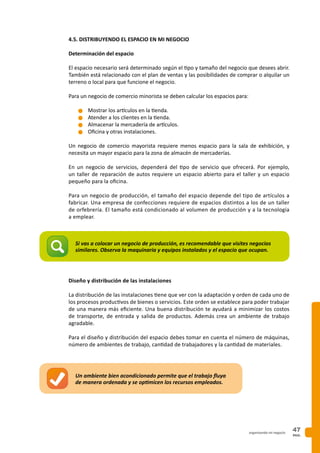 PAG.
47organizando mi negocio
4.5. DISTRIBUYENDO EL ESPACIO EN MI NEGOCIO
Determinación del espacio
El espacio necesario será determinado según el tipo y tamaño del negocio que desees abrir.
También está relacionado con el plan de ventas y las posibilidades de comprar o alquilar un
terreno o local para que funcione el negocio.
Para un negocio de comercio minorista se deben calcular los espacios para:
n	Mostrar los artículos en la tienda.
n	Atender a los clientes en la tienda.
n	Almacenar la mercadería de artículos.
n	Oficina y otras instalaciones.
Un negocio de comercio mayorista requiere menos espacio para la sala de exhibición, y
necesita un mayor espacio para la zona de almacén de mercaderías.
En un negocio de servicios, dependerá del tipo de servicio que ofrecerá. Por ejemplo,
un taller de reparación de autos requiere un espacio abierto para el taller y un espacio
pequeño para la oficina.
Para un negocio de producción, el tamaño del espacio depende del tipo de artículos a
fabricar. Una empresa de confecciones requiere de espacios distintos a los de un taller
de orfebrería. El tamaño está condicionado al volumen de producción y a la tecnología
a emplear.
Diseño y distribución de las instalaciones
La distribución de las instalaciones tiene que ver con la adaptación y orden de cada uno de
los procesos productivos de bienes o servicios. Este orden se establece para poder trabajar
de una manera más eficiente. Una buena distribución te ayudará a minimizar los costos
de transporte, de entrada y salida de productos. Además crea un ambiente de trabajo
agradable.
Para el diseño y distribución del espacio debes tomar en cuenta el número de máquinas,
número de ambientes de trabajo, cantidad de trabajadores y la cantidad de materiales.
Si vas a colocar un negocio de producción, es recomendable que visites negocios
similares. Observa la maquinaria y equipos instalados y el espacio que ocupan.
Un ambiente bien acondicionado permite que el trabajo fluya
de manera ordenada y se optimicen los recursos empleados.
 