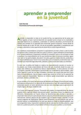 PAG.
5
Aprender a emprender es clave en el mundo de hoy. Las experiencias de los países que
han logrado un buen nivel de desarrollo con equidad social se basan en la creatividad y
capacidad laboral de sus ciudadanos, sustentados en sistemas educativos y de formación de
calidad; pero también en la capacidad para emprender, generar empresas, innovar desde los
diversos ámbitos de la vida. Por ello, una de las principales capacidades y competencias que
emerge y sobresale en estas experiencias de desarrollo es la del emprendimiento.
Los ciudadanos emprendedores comparten la capacidad de concretar o llevar a cabo las ideas
que generen valor y activos para cada uno y para su entorno. Logran estándares de desempeño
en el mundo profesional y empresarial, teniendo la innovación como un fin principal en todo
su quehacer. Los emprendedores son los que transforman ideas en acciones concretas, logran
crear valor en las oportunidades, descubren mercados y generan empleo decente, productivo y
conresponsabilidadsocial.Tienenenlasnuevasideasyenlainnovaciónunelementoclave.Una
sociedad que emprende logra desarrollo, cohesión y justicia social para todos sus miembros.
En esta ruta, la política del Estado en materia de emprendimiento consiste en inculcar en
los jóvenes una mirada emprendedora del futuro del país. Enseñarles desde las aulas y la
propia vida cotidiana las competencias básicas emprendedoras: el cómo plasmar con éxito
un proyecto, aprender a desarrollarse aprovechando con creatividad las oportunidades, saber
iniciar negocios a partir de una idea innovadora, contribuir con nuestro país para dar el giro
hacia el emprendimiento. Hoy las mypes y pymes que crecen en el Perú son la expresión de
nuestro potencial emprendedor. Tenemos un inmenso capital emprendedor que debemos
promover, enraizar y extender más.
En ese contexto, en el marco de las acciones del Ministerio de Trabajo y Promoción del Empleo,
participamos activamente en el desarrollo de herramientas a favor del emprendimiento y del
autoempleo juvenil, en tanto consideramos este eje como estratégico para la generación de
empleo digno y de mejor calidad de vida.
En el marco del Programa Conjunto “Promoción del empleo, el emprendimiento de jóvenes
y gestión de la migración laboral internacional juvenil”, queremos innovar los programas del
Ministerio, introduciendo con mucho énfasis las herramientas para enseñar a aprender a
emprender. Este manual es parte de este esfuerzo conjunto entre el Ministerio y la cooperación
internacional. Estamos seguros de que ayudará a que los jóvenes tengan, pasando o no por
nuestro programa de Capacitación Laboral Juvenil (Projoven), una herramienta más que les
permita mejorar su empleabilidad en un país que avanza en medio de desafíos globales, que
va consiguiendo metas, mejorando la calidad de vida de cada vez más familias y jóvenes, y que
tiene en su potencial juvenil y emprendedor la fórmula vital para consolidar su crecimiento.
en la juventud
aprender a emprender
Javier Barreda
Viceministro de Promoción del Empleo
 