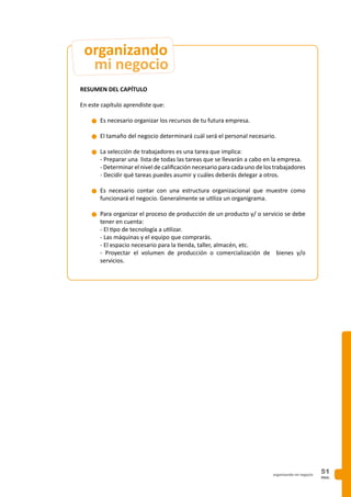 PAG.
51organizando mi negocio
RESUMEN DEL CAPÍTULO
En este capítulo aprendiste que:
n	Es necesario organizar los recursos de tu futura empresa.
n	El tamaño del negocio determinará cuál será el personal necesario.
n	La selección de trabajadores es una tarea que implica:
	 - Preparar una lista de todas las tareas que se llevarán a cabo en la empresa.
	 - Determinar el nivel de calificación necesario para cada uno de los trabajadores
	 - Decidir qué tareas puedes asumir y cuáles deberás delegar a otros.
n	Es necesario contar con una estructura organizacional que muestre como
funcionará el negocio. Generalmente se utiliza un organigrama.
n	Para organizar el proceso de producción de un producto y/ o servicio se debe
tener en cuenta:
	 - El tipo de tecnología a utilizar.
	 - Las máquinas y el equipo que comprarás.
	 - El espacio necesario para la tienda, taller, almacén, etc.
	 - Proyectar el volumen de producción o comercialización de bienes y/o
servicios.
mi negocio
organizando
 