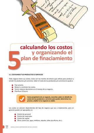 PAG.
52 MANUAL JOVENES EMPRENDEDORES INICIAN SU NEGOCIO
5.1.	COSTEANDO TUS PRODUCTOS O SERVICIOS
Todo negocio tiene sus costos. Estos son los montos de dinero que utilizas para producir y
vender los productos y/o servicios. Saber el costo de tus productos y/o servicios te ayuda a:
n	Fijar precios.
n	Reducir y controlar los costos.
n	Tomar mejores decisiones en el manejo de su negocio.
n	Planificar el futuro.
Los costos se calculan dependiendo del tipo de negocio que vas a implementar, pero en
general pueden ser agrupados en:
n	Costos de personal
n	Costos de materiales
n	Costos de capital
n	Otros costos (luz, agua, teléfono, alquiler, útiles de oficina, etc.).
y organizando el
plan de finaciamiento
calculando los costos
5
Como propietario de un negocio, necesitas saber en detalle los
costos de tus productos o servicios para poder determinar los
precios y definir si tu negocio es viable.
 
