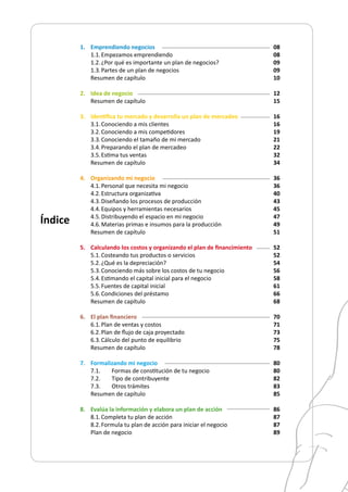 1.	 Emprendiendo negocios
1.1.	Empezamos emprendiendo
1.2.	¿Por qué es importante un plan de negocios?
1.3.	Partes de un plan de negocios
Resumen de capítulo
2.	 Idea de negocio
	 Resumen de capítulo
3.	 Identifica tu mercado y desarrolla un plan de mercadeo
3.1.	Conociendo a mis clientes
3.2.	Conociendo a mis competidores
3.3.	Conociendo el tamaño de mi mercado
3.4.	Preparando el plan de mercadeo
3.5.	Estima tus ventas
	 Resumen de capítulo
4.	 Organizando mi negocio
4.1.	Personal que necesita mi negocio
4.2.	Estructura organizativa
4.3.	Diseñando los procesos de producción
4.4.	Equipos y herramientas necesarios
4.5.	Distribuyendo el espacio en mi negocio
4.6.	Materias primas e insumos para la producción
	 Resumen de capítulo
5.	 Calculando los costos y organizando el plan de financimiento
5.1.	Costeando tus productos o servicios
5.2.	¿Qué es la depreciación?
5.3.	Conociendo más sobre los costos de tu negocio
5.4.	Estimando el capital inicial para el negocio
5.5.	Fuentes de capital inicial
5.6.	Condiciones del préstamo
	 Resumen de capítulo
6.	 El plan financiero
6.1.	Plan de ventas y costos
6.2.	Plan de flujo de caja proyectado
6.3.	Cálculo del punto de equilibrio
	 Resumen de capítulo
7.	 Formalizando mi negocio
	 7.1.	 Formas de constitución de tu negocio
	 7.2.	 Tipo de contribuyente
	 7.3.	 Otros trámites
	 Resumen de capítulo
8.	 Evalúa la información y elabora un plan de acción
8.1.	Completa tu plan de acción
8.2.	Formula tu plan de acción para iniciar el negocio
Plan de negocio
Índice
08
08
09
09
10
12
15
16
16
19
21
22
32
34
36
36
40
43
45
47
49
51
52
52
54
56
58
61
66
68
70
71
73
75
78
80
80
82
83
85
86
87
87
89
 
