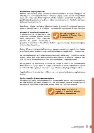 PAG.
63calculando los costos y
organizando el plan finaciero
Préstamos de amigos y familiares
Pedir un préstamo a un amigo o familiar es una manera común de iniciar un negocio. Sin
embargo, si te endeudas con familiares o amigos y luego el negocio fracasa, ellos perderán
su dinero y esto puede afectar negativamente tus relaciones personales. Para reducir las
posibilidades de que esto ocurra, debes desde el principio aclarar con ellos todos los riesgos
de la inversión en el negocio.
Cuando vas a solicitar el préstamo debes ir con tu plan de negocio. Si consigues el préstamo,
comenta sobre los avances de tu negocio y cumple con los compromisos de pago asumidos.
Préstamo de una institución financiera
Si piensas solicitar un préstamo a una
institución financiera, primero deberás
llenar una solicitud. En ésta se te pide
describir tus planes, necesidades y
programa de amortización del préstamo. Deberás adjuntar una copia del plan de negocio
al momento de la solicitud.
Existen diferentes instituciones financieras a las que puedes recurrir cuando necesites de
un préstamo; como los bancos, cajas municipales, Edypimes, cajas rurales y cooperativas.
Las instituciones financieras tienen requisitos que debes revisar bien y evaluar si es que los
puedes cumplir. Uno de los requisitos básicos es la solicitud de garantía. Este es un bien
que, en caso de incumplimiento de pago, será utilizado para cubrir el préstamo.
Por lo general, las instituciones financieras no cubren el 100% de los requerimientos
financieros de un negocio. Antes de aprobar un préstamo, las entidades financieras evalúan
la rentabilidad del negocio, la voluntad de pago del solicitante y la garantía presentada.
Hay otras formas de acceder a un crédito: a través de las tarjetas de consumo y tarjetas de
crédito.
Fondos especiales de apoyo a emprendedores
En nuestro país, tanto instituciones públicas como privadas apoyan a los emprendedores
en hacer realidad sus planes de negocios. Estas instituciones invitan a los interesados a
participar de concursos y los ganadores pueden contar con capital y/o asesoría.
Ser un buen pagador de tus
préstamos, te garantiza acceso
a nuevos créditos.
Obtener dinero para iniciar un
negocio no es tarea fácil. Requiere
persistencia y determinación.
 