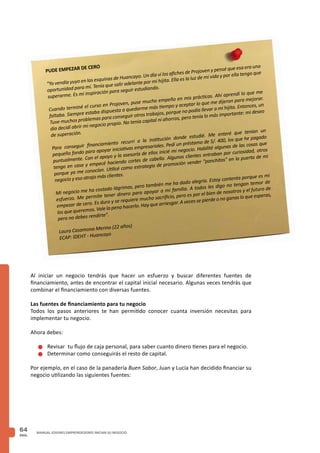 PAG.
64 MANUAL JOVENES EMPRENDEDORES INICIAN SU NEGOCIO
PUDE EMPEZAR DE CERO
“Yo vendía yuyo en las esquinas de Huancayo. Un día vi los afiches de Projoven y pensé que esa era una
oportunidad para mí. Tenía que salir adelante por mi hijita. Ella es la luz de mi vida y por ella tengo que
superarme. Es mi inspiración para seguir estudiando.
Cuando terminé el curso en Projoven, puse mucho empeño en mis prácticas. Ahí aprendí lo que me
faltaba. Siempre estaba dispuesta a quedarme más tiempo y aceptar lo que me dijeran para mejorar.
Tuve muchos problemas para conseguir otros trabajos, porque no podía llevar a mi hijita. Entonces, un
día decidí abrir mi negocio propio. No tenía capital ni ahorros, pero tenía lo más importante: mi deseo
de superación.
Para conseguir financiamiento recurrí a la institución donde estudié. Me enteré que tenían un
pequeño fondo para apoyar iniciativas empresariales. Pedí un préstamo de S/. 400, los que he pagado
puntualmente. Con el apoyo y la asesoría de ellos inicié mi negocio. Habilité algunas de las cosas que
tengo en casa y empecé haciendo cortes de cabello. Algunos clientes entraban por curiosidad, otros
porque ya me conocían. Utilicé como estrategia de promoción vender “panchitos” en la puerta de mi
negocio y eso atrajo más clientes.
Mi negocio me ha costado lágrimas, pero también me ha dado alegría. Estoy contenta porque es mi
esfuerzo. Me permite tener dinero para apoyar a mi familia. A todos les digo no tengan temor de
empezar de cero. Es duro y se requiere mucho sacrificio, pero es por el bien de nosotros y el futuro de
los que queremos. Vale la pena hacerlo. Hay que arriesgar. A veces se pierde o no ganas lo que esperas,
pero no debes rendirte”.
Laura Casamona Merino (22 años)
ECAP: IDEHT - Huancayo
Al iniciar un negocio tendrás que hacer un esfuerzo y buscar diferentes fuentes de
financiamiento, antes de encontrar el capital inicial necesario. Algunas veces tendrás que
combinar el financiamiento con diversas fuentes.
Las fuentes de financiamiento para tu negocio
Todos los pasos anteriores te han permitido conocer cuanta inversión necesitas para
implementar tu negocio.
Ahora debes:
n	Revisar tu flujo de caja personal, para saber cuanto dinero tienes para el negocio.
n	Determinar como conseguirás el resto de capital.
Por ejemplo, en el caso de la panadería Buen Sabor, Juan y Lucía han decidido financiar su
negocio utilizando las siguientes fuentes:
 