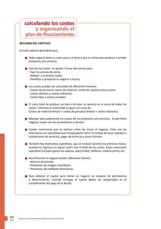 PAG.
68 MANUAL JOVENES EMPRENDEDORES INICIAN SU NEGOCIO
RESUMEN DEL CAPÍTULO
En este capítulo aprendiste que:
n	Todo negocio tiene su costo que es el dinero que se utiliza para producir y vender
productos y/o servicios.
n	Calcular los costos te ayuda a tomar decisiones para:
	 - Fijar los precios de venta.
	 - Reducir y controlar costos.
	 - Planificar y proyectar tu negocio a futuro.
n	Los costos pueden ser calculados de diferentes maneras:
	 - Costos de personal, costos de material, costos de capital y otros costos.
	 - Costos directos o costos indirectos.
	 - Costos fijos y costos variables
n	El costo total de producir un bien o brindar un servicio es la suma de todos los
costos. Entonces el costo total es igual a la suma de:
	 Costos de material directo + costos de personal directo + costos indirectos.
n	Manejar adecuadamente los costos de los productos y/o servicios, te permitirá
negociar mejor con los proveedores y clientes.
n	Existen inversiones que se realizan antes de iniciar el negocio. Estas son las
inversiones pre-operativas que incluye gastos como la compra de local, equipos o
instalaciones de servicios, pagos de licencias y otros trámites.
n	También hay inversiones operativas, que se realizan durante los primeros meses,
cuando los ingresos no logran cubrir aún el total de los costos. Estas inversiones
operativas incluyen gastos de salarios, electricidad, teléfono, materia prima, etc.
n	Para financiar el negocio existen diferentes fuentes:
	 - Ahorros personales
	 - Préstamos de amigos o familiares.
	 - Préstamos de entidades financieras.
n	Para obtener el capital para iniciar un negocio se requiere de persistencia
y determinación. Cuando consigas el capital debes ser responsable en el
cumplimiento del pago de la deuda.
y organizando el
plan de finaciamiento
calculando los costos
 
